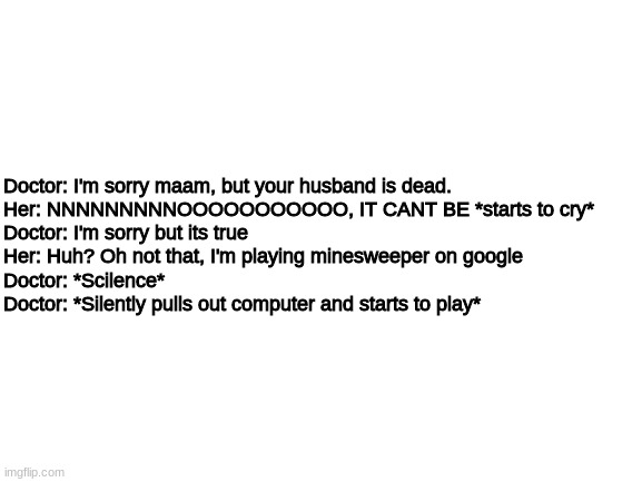 Blank White Template | Doctor: I'm sorry maam, but your husband is dead.

Her: NNNNNNNNNOOOOOOOOOOO, IT CANT BE *starts to cry*

Doctor: I'm sorry but its true

Her: Huh? Oh not that, I'm playing minesweeper on google

Doctor: *Scilence*

Doctor: *Silently pulls out computer and starts to play* | made w/ Imgflip meme maker