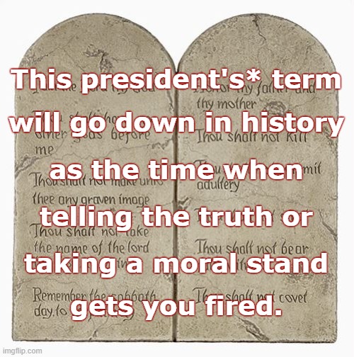 10 Commandments | This president's* term; will go down in history; as the time when; telling the truth or; taking a moral stand; gets you fired. | image tagged in 10 commandments | made w/ Imgflip meme maker