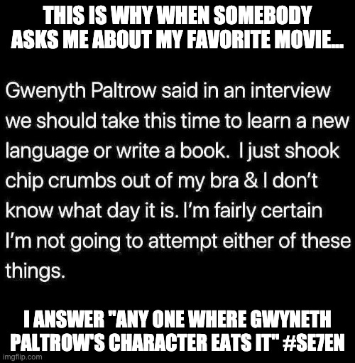gwyneth paltrow sucks | THIS IS WHY WHEN SOMEBODY ASKS ME ABOUT MY FAVORITE MOVIE... I ANSWER "ANY ONE WHERE GWYNETH PALTROW'S CHARACTER EATS IT" #SE7EN | image tagged in gwyneth paltrow,paltrow,dies at the end | made w/ Imgflip meme maker