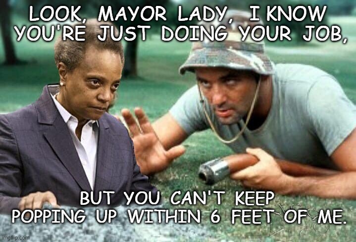 Mayor Lightfoot | LOOK,  MAYOR  LADY,   I KNOW  YOU'RE  JUST  DOING  YOUR  JOB, BUT  YOU  CAN'T  KEEP  POPPING  UP  WITHIN  6  FEET  OF  ME. | image tagged in home,meme | made w/ Imgflip meme maker