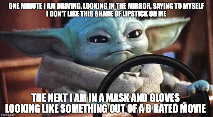 Baby Yoda Driving | ONE MINUTE I AM DRIVING, LOOKING IN THE MIRROR, SAYING TO MYSELF
I DON'T LIKE THIS SHADE OF LIPSTICK ON ME; THE NEXT I AM IN A MASK AND GLOVES LOOKING LIKE SOMETHING OUT OF A B RATED MOVIE | image tagged in baby yoda driving | made w/ Imgflip meme maker