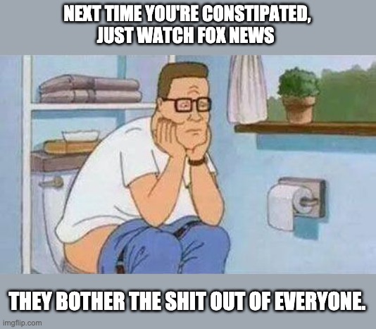 Fox news | NEXT TIME YOU'RE CONSTIPATED,
JUST WATCH FOX NEWS; THEY BOTHER THE SHIT OUT OF EVERYONE. | image tagged in constipated hank hill toilet,fox news,donald trump,conservatives,republicans | made w/ Imgflip meme maker