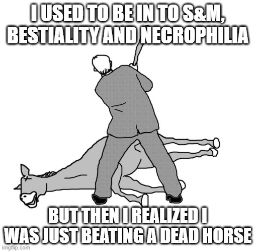 Beast Luvin' | I USED TO BE IN TO S&M, BESTIALITY AND NECROPHILIA; BUT THEN I REALIZED I WAS JUST BEATING A DEAD HORSE | image tagged in beating a dead horse | made w/ Imgflip meme maker