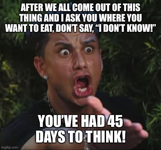 DJ Pauly D Meme | AFTER WE ALL COME OUT OF THIS THING AND I ASK YOU WHERE YOU WANT TO EAT, DON’T SAY, “I DON’T KNOW!”; YOU’VE HAD 45 DAYS TO THINK! | image tagged in memes,dj pauly d | made w/ Imgflip meme maker