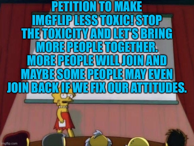 Less toxicity, be positive | PETITION TO MAKE IMGFLIP LESS TOXIC! STOP THE TOXICITY AND LET’S BRING MORE PEOPLE TOGETHER. MORE PEOPLE WILL JOIN AND MAYBE SOME PEOPLE MAY EVEN JOIN BACK IF WE FIX OUR ATTITUDES. | image tagged in lisa petition meme | made w/ Imgflip meme maker