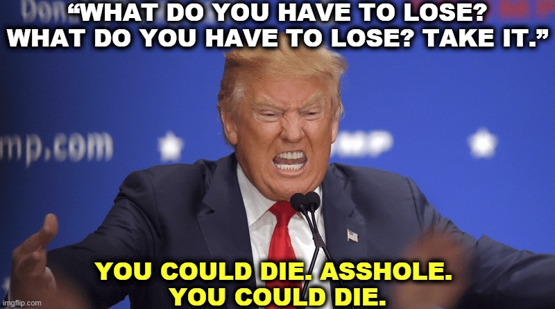 Do not take drugs based on anecdotal evidence. Insist on having the medication tested first to make sure it doesn't kill you. | “WHAT DO YOU HAVE TO LOSE? WHAT DO YOU HAVE TO LOSE? TAKE IT.”; YOU COULD DIE. ASSHOLE. 
YOU COULD DIE. | image tagged in trump,dumbass,fool,idiot,selfish,criminal | made w/ Imgflip meme maker