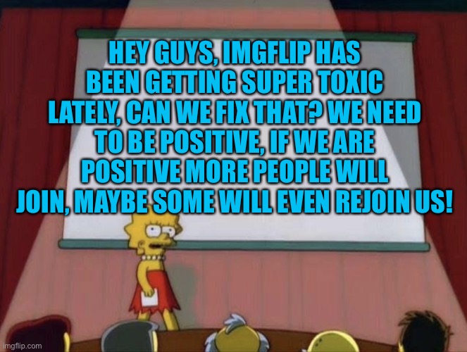 For imgflip! | HEY GUYS, IMGFLIP HAS BEEN GETTING SUPER TOXIC LATELY, CAN WE FIX THAT? WE NEED TO BE POSITIVE, IF WE ARE POSITIVE MORE PEOPLE WILL JOIN, MAYBE SOME WILL EVEN REJOIN US! | image tagged in lisa petition meme,imgflip users,imgflip | made w/ Imgflip meme maker