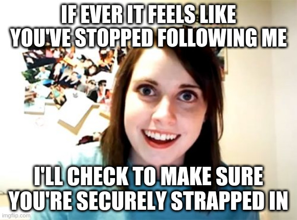 Overly Attached Girlfriend Meme | IF EVER IT FEELS LIKE YOU'VE STOPPED FOLLOWING ME; I'LL CHECK TO MAKE SURE YOU'RE SECURELY STRAPPED IN | image tagged in memes,overly attached girlfriend | made w/ Imgflip meme maker