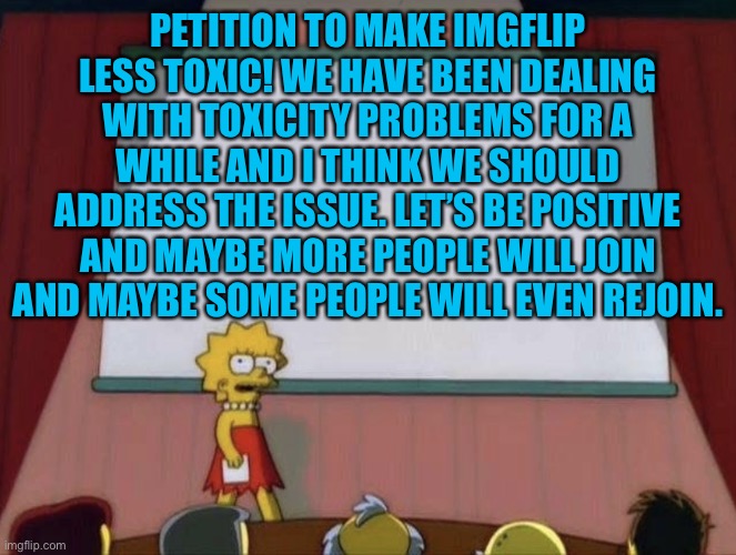 Fix Imgflip! Be positive! No toxicity! | PETITION TO MAKE IMGFLIP LESS TOXIC! WE HAVE BEEN DEALING WITH TOXICITY PROBLEMS FOR A WHILE AND I THINK WE SHOULD ADDRESS THE ISSUE. LET’S BE POSITIVE AND MAYBE MORE PEOPLE WILL JOIN AND MAYBE SOME PEOPLE WILL EVEN REJOIN. | image tagged in lisa petition meme,imgflip users,imgflip | made w/ Imgflip meme maker