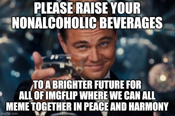 Stay Positive! | PLEASE RAISE YOUR NONALCOHOLIC BEVERAGES; TO A BRIGHTER FUTURE FOR ALL OF IMGFLIP WHERE WE CAN ALL MEME TOGETHER IN PEACE AND HARMONY | image tagged in memes,leonardo dicaprio cheers,positivity | made w/ Imgflip meme maker