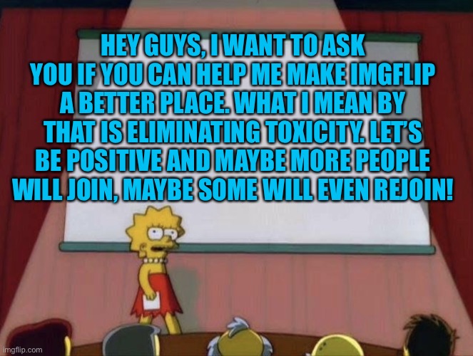 Less toxicity! More positivity! | HEY GUYS, I WANT TO ASK YOU IF YOU CAN HELP ME MAKE IMGFLIP A BETTER PLACE. WHAT I MEAN BY THAT IS ELIMINATING TOXICITY. LET’S BE POSITIVE AND MAYBE MORE PEOPLE WILL JOIN, MAYBE SOME WILL EVEN REJOIN! | image tagged in lisa petition meme,imgflip,imgflip users | made w/ Imgflip meme maker