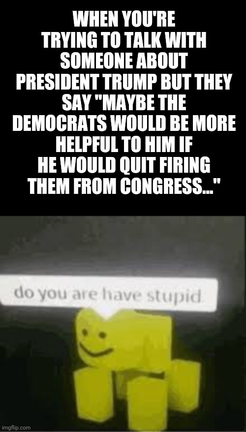 This really happened, *sigh* | WHEN YOU'RE TRYING TO TALK WITH SOMEONE ABOUT PRESIDENT TRUMP BUT THEY SAY "MAYBE THE DEMOCRATS WOULD BE MORE HELPFUL TO HIM IF HE WOULD QUIT FIRING THEM FROM CONGRESS..." | image tagged in do you are have stupid,politics,memes | made w/ Imgflip meme maker