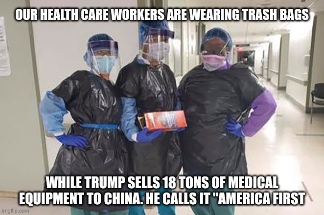 America First | OUR HEALTH CARE WORKERS ARE WEARING TRASH BAGS; WHILE TRUMP SELLS 18 TONS OF MEDICAL EQUIPMENT TO CHINA. HE CALLS IT "AMERICA FIRST | image tagged in trump,china,healthcare,america first,trashbags | made w/ Imgflip meme maker