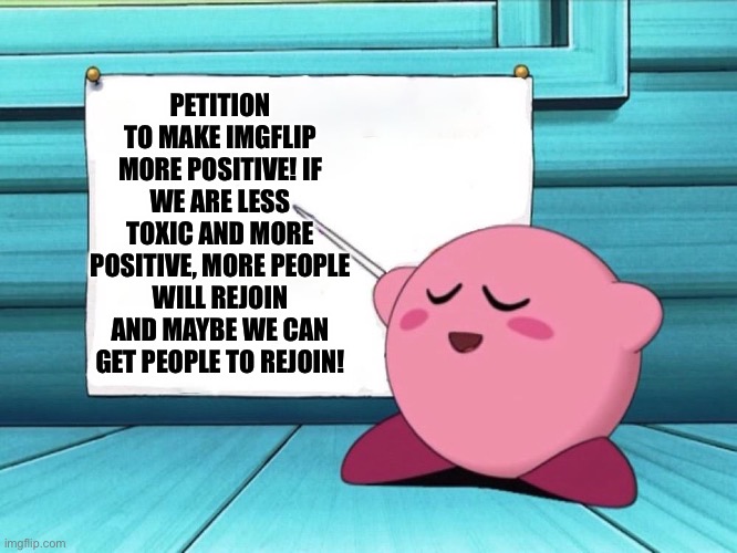 More positivity on imgflip! | PETITION TO MAKE IMGFLIP MORE POSITIVE! IF WE ARE LESS TOXIC AND MORE POSITIVE, MORE PEOPLE WILL REJOIN AND MAYBE WE CAN GET PEOPLE TO REJOIN! | image tagged in kirby sign,imgflip,imgflip users | made w/ Imgflip meme maker