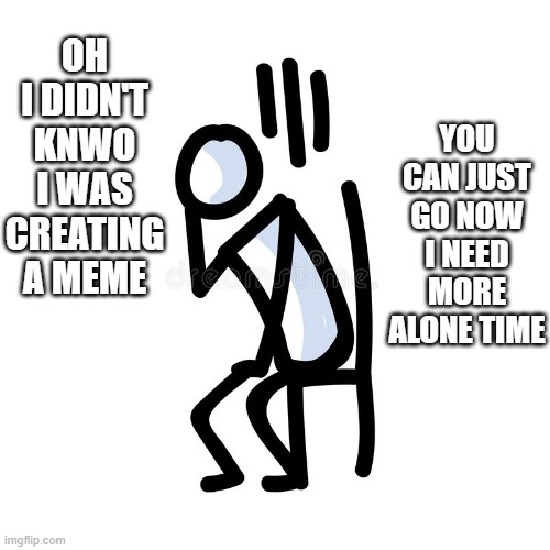 Didn't know I was creating a meme | YOU CAN JUST GO NOW I NEED MORE ALONE TIME; OH I DIDN'T KNWO I WAS CREATING A MEME | image tagged in meme,lonely,clueless | made w/ Imgflip meme maker