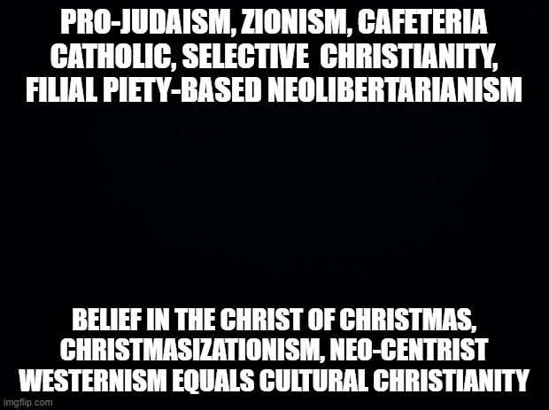 Black background | PRO-JUDAISM, ZIONISM, CAFETERIA CATHOLIC, SELECTIVE  CHRISTIANITY, FILIAL PIETY-BASED NEOLIBERTARIANISM; BELIEF IN THE CHRIST OF CHRISTMAS, CHRISTMASIZATIONISM, NEO-CENTRIST WESTERNISM EQUALS CULTURAL CHRISTIANITY | image tagged in black background | made w/ Imgflip meme maker