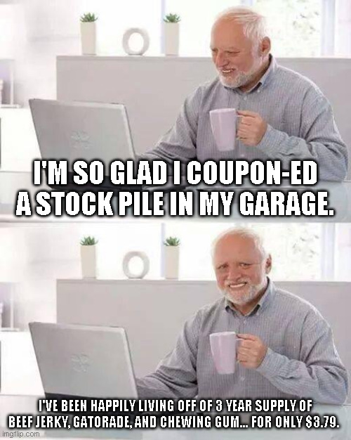 Hide the Pain Harold | I'M SO GLAD I COUPON-ED A STOCK PILE IN MY GARAGE. I'VE BEEN HAPPILY LIVING OFF OF 3 YEAR SUPPLY OF BEEF JERKY, GATORADE, AND CHEWING GUM... FOR ONLY $3.79. | image tagged in memes,hide the pain harold | made w/ Imgflip meme maker