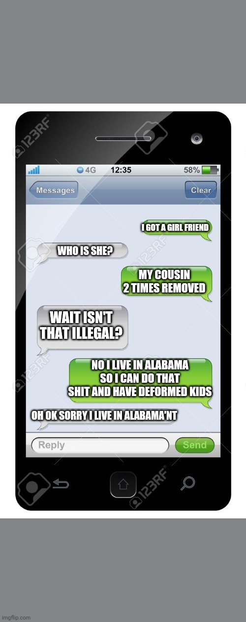 Blank text conversation | I GOT A GIRL FRIEND; WHO IS SHE? MY COUSIN 2 TIMES REMOVED; WAIT ISN'T THAT ILLEGAL? NO I LIVE IN ALABAMA SO I CAN DO THAT SHIT AND HAVE DEFORMED KIDS; OH OK SORRY I LIVE IN ALABAMA'NT | image tagged in blank text conversation | made w/ Imgflip meme maker