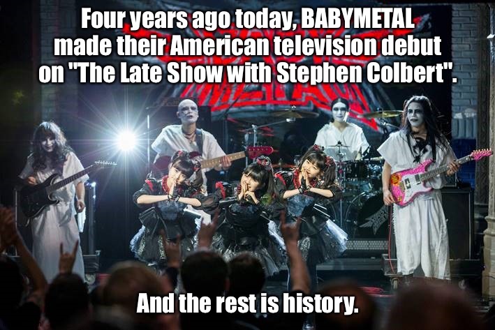 April 5, 2016 | Four years ago today, BABYMETAL made their American television debut on "The Late Show with Stephen Colbert". And the rest is history. | image tagged in babymetal | made w/ Imgflip meme maker