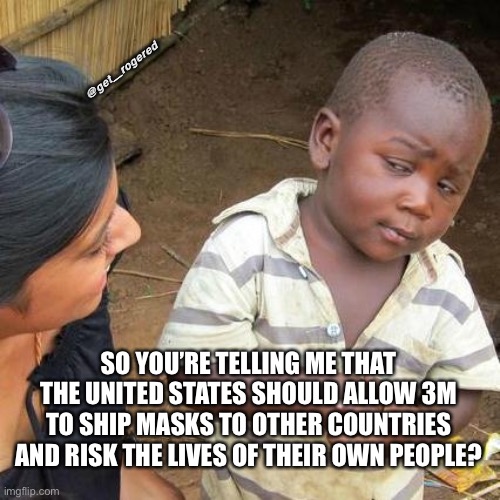 Third World Skeptical Kid Meme | @get_rogered; SO YOU’RE TELLING ME THAT THE UNITED STATES SHOULD ALLOW 3M TO SHIP MASKS TO OTHER COUNTRIES AND RISK THE LIVES OF THEIR OWN PEOPLE? | image tagged in memes,third world skeptical kid | made w/ Imgflip meme maker