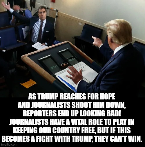 Trump Reaches For Hope And Journalists Shoot Him Down, Reporters End Up Looking Bad! | AS TRUMP REACHES FOR HOPE AND JOURNALISTS SHOOT HIM DOWN, REPORTERS END UP LOOKING BAD!
JOURNALISTS HAVE A VITAL ROLE TO PLAY IN KEEPING OUR COUNTRY FREE, BUT IF THIS BECOMES A FIGHT WITH TRUMP, THEY CAN'T WIN. | image tagged in fake news,trump | made w/ Imgflip meme maker