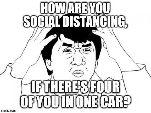Jackie Chan WTF Meme | HOW ARE YOU SOCIAL DISTANCING, IF THERE'S FOUR OF YOU IN ONE CAR? | image tagged in memes,jackie chan wtf | made w/ Imgflip meme maker