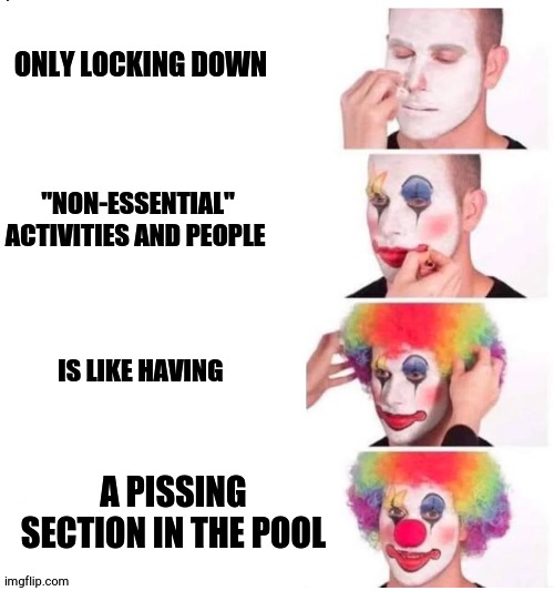 clown makeup | ONLY LOCKING DOWN; "NON-ESSENTIAL" ACTIVITIES AND PEOPLE; IS LIKE HAVING; A PISSING SECTION IN THE POOL | image tagged in clown makeup | made w/ Imgflip meme maker