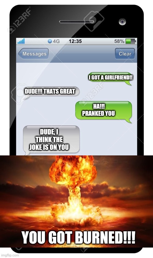 Hilarious!! | I GOT A GIRLFRIEND!! DUDE!!! THATS GREAT; HA!!! PRANKED YOU; DUDE, I THINK THE JOKE IS ON YOU; YOU GOT BURNED!!! | image tagged in blank text conversation | made w/ Imgflip meme maker
