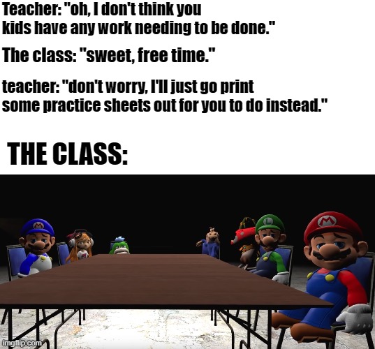 Smg4 meme | Teacher: "oh, I don't think you kids have any work needing to be done."; The class: "sweet, free time."; teacher: "don't worry, I'll just go print some practice sheets out for you to do instead."; THE CLASS: | image tagged in school meme,smg4 | made w/ Imgflip meme maker