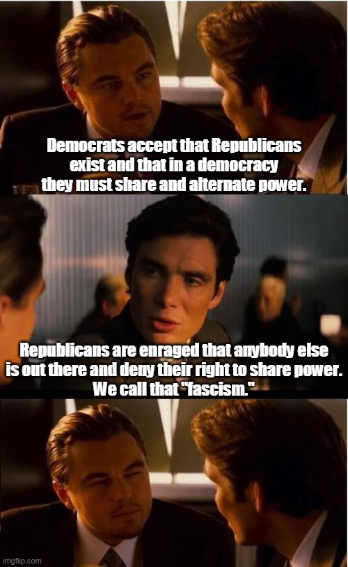 That's why Republicans cheat so much. | Democrats accept that Republicans exist and that in a democracy they must share and alternate power. Republicans are enraged that anybody else
 is out there and deny their right to share power. 
We call that "fascism." | image tagged in memes,inception,democrats,democracy,republicans,fascism | made w/ Imgflip meme maker