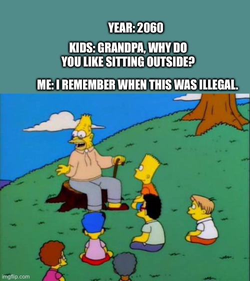 Simpsons grandpa with kids | YEAR: 2060; KIDS: GRANDPA, WHY DO YOU LIKE SITTING OUTSIDE? ME: I REMEMBER WHEN THIS WAS ILLEGAL. | image tagged in simpsons grandpa with kids,2020,coronavirus,covid-19,illegal,remember | made w/ Imgflip meme maker