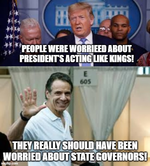 PEOPLE WERE WORRIEED ABOUT PRESIDENT'S ACTING LIKE KINGS! THEY REALLY SHOULD HAVE BEEN WORRIED ABOUT STATE GOVERNORS! | image tagged in coronavirus,covid-19,president trump,cuomo,andrew cuomo,governor | made w/ Imgflip meme maker