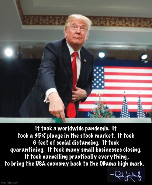 We are now back to the Obama era economy.  But mark my words, we will rebound from this.  MAGA ON STEROIDS IS COMING! | It took a worldwide pandemic.  It took a 35% plunge in the stock market.  It took 6 feet of social distancing.  It took quarantining.  It took many small businesses closing.  It took cancelling practically everything, to bring the USA economy back to the OBama high mark. | image tagged in maga | made w/ Imgflip meme maker