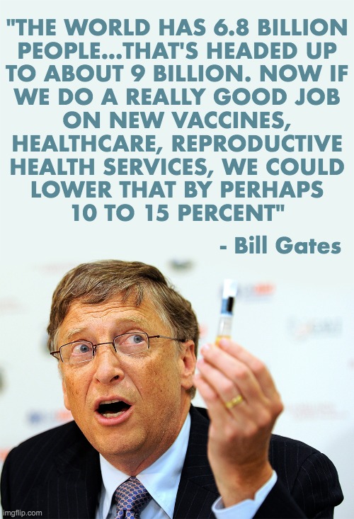 Sure Bill, whatever you say mate! | "THE WORLD HAS 6.8 BILLION
PEOPLE...THAT'S HEADED UP
TO ABOUT 9 BILLION. NOW IF
WE DO A REALLY GOOD JOB
ON NEW VACCINES,
HEALTHCARE, REPRODUCTIVE
HEALTH SERVICES, WE COULD
LOWER THAT BY PERHAPS
10 TO 15 PERCENT"; - Bill Gates | image tagged in bill gates,coronavirus,vaccines | made w/ Imgflip meme maker