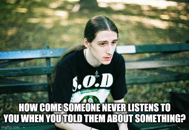 First World Metal Problems | HOW COME SOMEONE NEVER LISTENS TO YOU WHEN YOU TOLD THEM ABOUT SOMETHING? | image tagged in first world metal problems | made w/ Imgflip meme maker