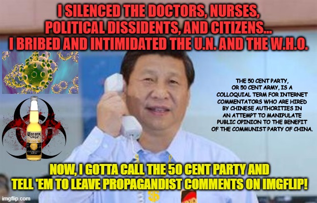 xi jinping | I SILENCED THE DOCTORS, NURSES, POLITICAL DISSIDENTS, AND CITIZENS...
I BRIBED AND INTIMIDATED THE U.N. AND THE W.H.O. THE 50 CENT PARTY, OR 50 CENT ARMY, IS A COLLOQUIAL TERM FOR INTERNET COMMENTATORS WHO ARE HIRED BY CHINESE AUTHORITIES IN AN ATTEMPT TO MANIPULATE PUBLIC OPINION TO THE BENEFIT OF THE COMMUNIST PARTY OF CHINA. NOW, I GOTTA CALL THE 50 CENT PARTY AND TELL 'EM TO LEAVE PROPAGANDIST COMMENTS ON IMGFLIP! | image tagged in xi jinping,coronavirus,covid-19,china,50 cent army,propaganda | made w/ Imgflip meme maker