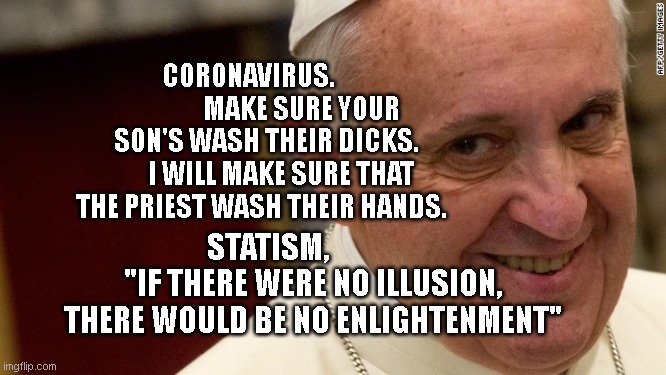 pope francis  | CORONAVIRUS.                      MAKE SURE YOUR SON'S WASH THEIR DICKS.       I WILL MAKE SURE THAT THE PRIEST WASH THEIR HANDS. STATISM,                "IF THERE WERE NO ILLUSION, THERE WOULD BE NO ENLIGHTENMENT" | image tagged in pope francis | made w/ Imgflip meme maker