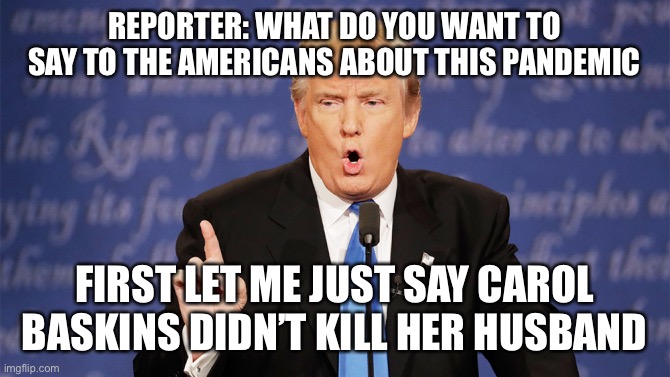 Donald Trump Wrong | REPORTER: WHAT DO YOU WANT TO SAY TO THE AMERICANS ABOUT THIS PANDEMIC; FIRST LET ME JUST SAY CAROL BASKINS DIDN’T KILL HER HUSBAND | image tagged in donald trump wrong | made w/ Imgflip meme maker