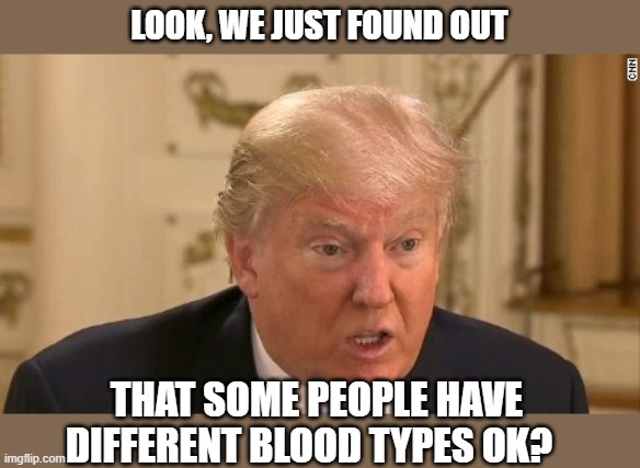 Reality show gone awry like a bankrupt casino. | LOOK, WE JUST FOUND OUT; THAT SOME PEOPLE HAVE DIFFERENT BLOOD TYPES OK? | image tagged in memes,maga,donald trump is an idiot,coronavirus,pandemic,impeach trump | made w/ Imgflip meme maker