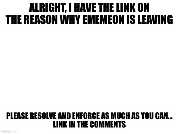 Blank White Template | ALRIGHT, I HAVE THE LINK ON THE REASON WHY EMEMEON IS LEAVING; PLEASE RESOLVE AND ENFORCE AS MUCH AS YOU CAN...
LINK IN THE COMMENTS | image tagged in blank white template | made w/ Imgflip meme maker