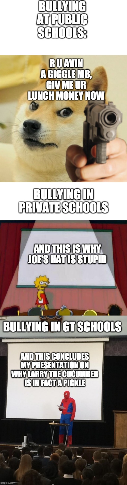 spent an hour on this tho | BULLYING AT PUBLIC SCHOOLS:; R U AVIN A GIGGLE M8, GIV ME UR LUNCH MONEY NOW; BULLYING IN PRIVATE SCHOOLS; AND THIS IS WHY JOE'S HAT IS STUPID; BULLYING IN GT SCHOOLS; AND THIS CONCLUDES MY PRESENTATION ON WHY LARRY THE CUCUMBER IS IN FACT A PICKLE | image tagged in blank white template,lisa powerpoint,spiderman presentation,doge holding a gun,funny,memes | made w/ Imgflip meme maker