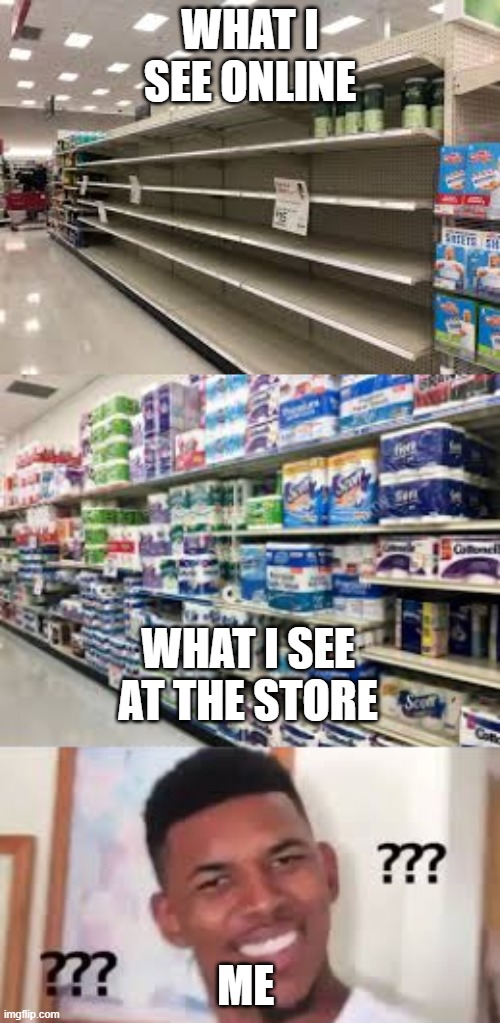 Toilet paper shortages are real but... | WHAT I SEE ONLINE; WHAT I SEE AT THE STORE; ME | image tagged in toilet paper,confused,coronavirus,meme | made w/ Imgflip meme maker