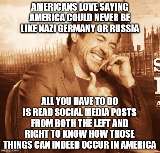 laughing | AMERICANS LOVE SAYING AMERICA COULD NEVER BE LIKE NAZI GERMANY OR RUSSIA; ALL YOU HAVE TO DO IS READ SOCIAL MEDIA POSTS FROM BOTH THE LEFT AND RIGHT TO KNOW HOW THOSE THINGS CAN INDEED OCCUR IN AMERICA | image tagged in laughing | made w/ Imgflip meme maker