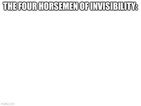 Blank White Template | THE FOUR HORSEMEN OF INVISIBILITY: | image tagged in blank white template | made w/ Imgflip meme maker