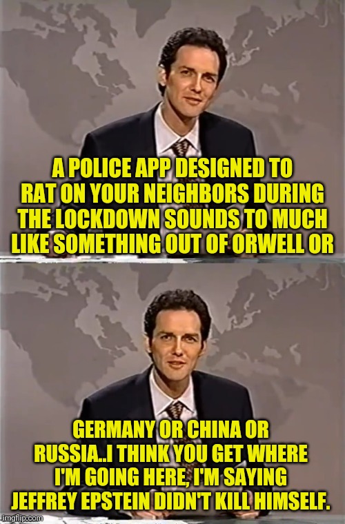 WEEKEND UPDATE WITH NORM | A POLICE APP DESIGNED TO RAT ON YOUR NEIGHBORS DURING THE LOCKDOWN SOUNDS TO MUCH LIKE SOMETHING OUT OF ORWELL OR; GERMANY OR CHINA OR RUSSIA..I THINK YOU GET WHERE I'M GOING HERE, I'M SAYING JEFFREY EPSTEIN DIDN'T KILL HIMSELF. | image tagged in weekend update with norm,big brother,1984,george orwell,political meme,subverting expectations meme | made w/ Imgflip meme maker