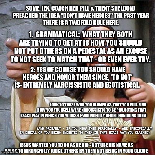 Buddy Christ Meme | SOME, (EX. COACH RED PILL & TRENT SHELDON) 
PREACHED THE IDEA "DON'T HAVE HEROES" THE PAST YEAR
THERE IS A TWOFOLD RULE HERE. 1.  GRAMMATICAL:  WHAT THEY BOTH ARE TRYING TO GET AT IS HOW YOU SHOULD NOT PUT OTHERS ON A PEDESTAL AS AN EXCUSE TO NOT SEEK TO MATCH THAT - OR EVEN EVER TRY. 2: YES OF COURSE YOU SHOULD HAVE HEROES AND HONOR THEM SINCE, *TO NOT* IS- EXTREMELY NARCISSISTIC AND EGOTISTICAL. LOOK TO THOSE WHO YOU BLAMED AS-THAT YOU WILL FIND HOW YOU YOURSELF WERE NARCISSISTIC TO BE PROJECTING THAT EXACT WAY IN WHICH YOU YOURSELF WRONGFULLY DENIED HONORING THEM; (AND PROBABLY - IF YOU KNOW THEM PERSONALLY - ARE SPECIFICALLY IN DENIAL OF YOU BEING INDEBTED TO THEM IN THAT EXACT WAY YOU CLAIMED); JESUS WANTED YOU TO DO AS HE DID - NOT USE HIS NAME AS A FLAG TO WRONGFULLY JUDGE OTHERS BY THEM NOT BEING IN YOUR CLIQUE | image tagged in memes,buddy christ | made w/ Imgflip meme maker
