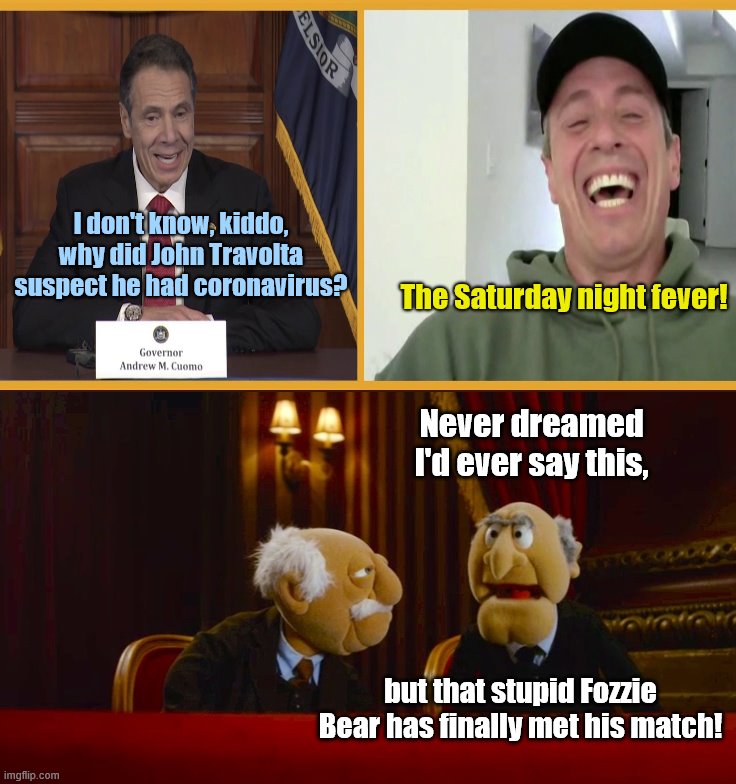 With humor like this... | I don't know, kiddo, why did John Travolta suspect he had coronavirus? The Saturday night fever! Never dreamed I'd ever say this, but that stupid Fozzie Bear has finally met his match! | image tagged in statler and waldorf,the muppets,cuomo brothers,andrew cuomo,chris cuomo,coronavirus | made w/ Imgflip meme maker
