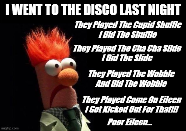 Disco | I WENT TO THE DISCO LAST NIGHT; They Played The Cupid Shuffle
I Did The Shuffle; They Played The Cha Cha Slide
I Did The Slide; They Played The Wobble
And Did The Wobble; They Played Come On Eileen
I Got Kicked Out For That!!! Poor Eileen... | image tagged in dance,disco | made w/ Imgflip meme maker