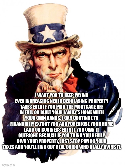 Agenda 21 Uncle Sam | I WANT YOU TO KEEP PAYING EVER INCREASING NEVER DECREASING PROPERTY TAXES EVEN IF YOU PAID THE MORTGAGE OFF IN FULL OR BUILT YOUR FAMILY’S HOME WITH YOUR OWN HANDS. I CAN CONTINUE TO FINANCIALLY EXTORT YOU AND FORECLOSE YOUR HOME LAND OR BUSINESS EVEN IF YOU OWN IT OUTRIGHT BECAUSE IF YOU THINK YOU REALLY OWN YOUR PROPERTY, JUST STOP PAYING YOUR TAXES AND YOU’LL FIND OUT REAL QUICK WHO REALLY OWNS IT. | image tagged in memes,uncle same wants you,taxes,home | made w/ Imgflip meme maker