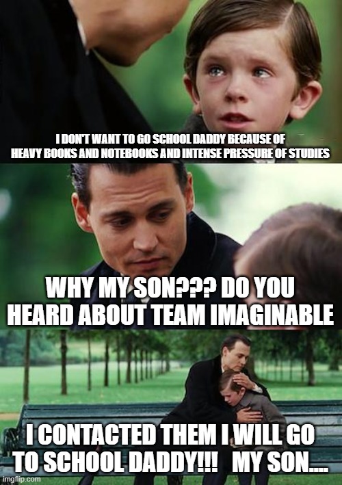 Finding Neverland Meme | I DON'T WANT TO GO SCHOOL DADDY BECAUSE OF HEAVY BOOKS AND NOTEBOOKS AND INTENSE PRESSURE OF STUDIES; WHY MY SON??? DO YOU HEARD ABOUT TEAM IMAGINABLE; I CONTACTED THEM I WILL GO TO SCHOOL DADDY!!!   MY SON.... | image tagged in memes,finding neverland | made w/ Imgflip meme maker
